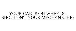 YOUR CAR IS ON WHEELS - SHOULDN'T YOUR MECHANIC BE?