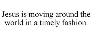 JESUS IS MOVING AROUND THE WORLD IN A TIMELY FASHION.