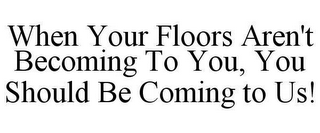 WHEN YOUR FLOORS AREN'T BECOMING TO YOU, YOU SHOULD BE COMING TO US!