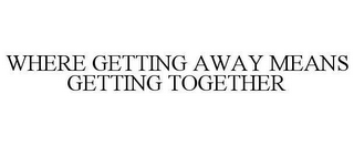 WHERE GETTING AWAY MEANS GETTING TOGETHER