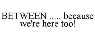 BETWEEN ..... BECAUSE WE'RE HERE TOO!