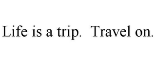 LIFE IS A TRIP. TRAVEL ON.