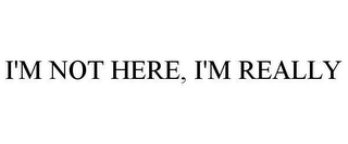 I'M NOT HERE, I'M REALLY