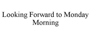 LOOKING FORWARD TO MONDAY MORNING