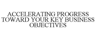 ACCELERATING PROGRESS TOWARD YOUR KEY BUSINESS OBJECTIVES