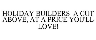 HOLIDAY BUILDERS A CUT ABOVE, AT A PRICE YOU'LL LOVE!