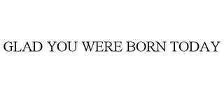 GLAD YOU WERE BORN TODAY