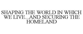 SHAPING THE WORLD IN WHICH WE LIVE...AND SECURING THE HOMELAND