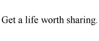 GET A LIFE WORTH SHARING.