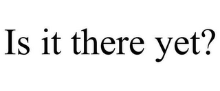 IS IT THERE YET?