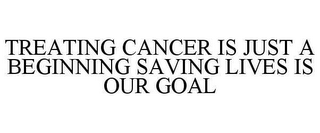 TREATING CANCER IS JUST A BEGINNING SAVING LIVES IS OUR GOAL