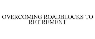 OVERCOMING ROADBLOCKS TO RETIREMENT