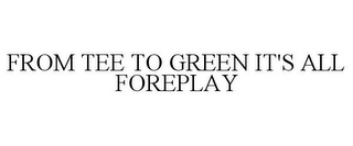 FROM TEE TO GREEN IT'S ALL FOREPLAY