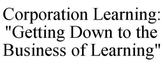 CORPORATION LEARNING: "GETTING DOWN TO THE BUSINESS OF LEARNING"