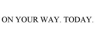 ON YOUR WAY. TODAY.