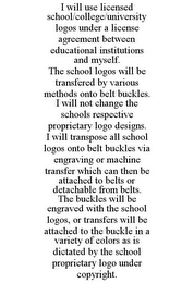 I WILL USE LICENSED SCHOOL/COLLEGE/UNIVERSITY LOGOS UNDER A LICENSE AGREEMENT BETWEEN EDUCATIONAL INSTITUTIONS AND MYSELF. THE SCHOOL LOGOS WILL BE TRANSFERED BY VARIOUS METHODS ONTO BELT BUCKLES. I WILL NOT CHANGE THE SCHOOLS RESPECTIVE PROPRIETARY LOGO DESIGNS. I WILL TRANSPOSE ALL SCHOOL LOGOS ONTO BELT BUCKLES VIA ENGRAVING OR MACHINE TRANSFER WHICH CAN THEN BE ATTACHED TO BELTS OR DETACHABLE FROM BELTS. THE BUCKLES WILL BE ENGRAVED WITH THE SCHOOL LOGOS, OR TRANSFERS WILL BE ATTACHED TO THE BUCKLE IN A VARIETY OF COLORS AS IS DICTATED BY THE SCHOOL PROPRIETARY LOGO UNDER COPYRIGHT.