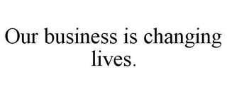 OUR BUSINESS IS CHANGING LIVES.