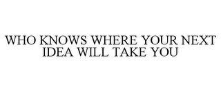 WHO KNOWS WHERE YOUR NEXT IDEA WILL TAKE YOU