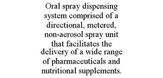 ORAL SPRAY DISPENSING SYSTEM COMPRISED OF A DIRECTIONAL, METERED, NON-AEROSOL SPRAY UNIT THAT FACILITATES THE DELIVERY OF A WIDE RANGE OF PHARMACEUTICALS AND NUTRITIONAL SUPPLEMENTS.