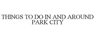 THINGS TO DO IN AND AROUND PARK CITY