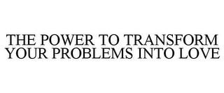 THE POWER TO TRANSFORM YOUR PROBLEMS INTO LOVE