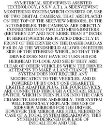 SYMETRICAL SIDEVIEWING ASSISTED TECHNOLOGY, ( S.S.V.A.T.). A SIDESVIEWING MONITERING SYSTEM,WHICH CONSISTS OF, USE OF TWO DIGITAL CAMERAS, THAT ARE PLACED ON THE TOP OF THE SIDEVIEW MIRRORS, IN THE AUTOMOBILES. THE CAMERAS ARE DIRECTLY CONNECTED INTO TWO LCD MINI-MONITERS (BETWEEN 2.5" AND NOT MORE THAN 3 " INCHS IN HEIGHT)WHICH ARE PLACED DIRECTLY IN FRONT OF THE DRIVER ON THE DASHBOARD,AS FAR IN AS THE WINDSHIELD ALLOWS ON EITHER SIDE OF THE STEERING WHEEL, SO THAT THE DRIVER DOES NOT HAVE TO TURN HIS (OR HER)HEAD TO LOOK AND SEE IF THEY ARE CLEAR OF OTHER VEHICLES WHEN THE DRIVER ATTEMPTS TO MAKE A LANE CHANGE. THE SYSTEM DOES NOT REQUIRE ANY MODIFICATION TO THE VEHICLES, AND IS POWERED UP BY ONLY ONE CIGARETTE LIGHTER ADAPTER PLUG. THE FOUR DEVICES ARE CONNECTED THROUGH A CENTARL RELEY SWITCH, WHICH IN TURN PLUGS INTO THE CAR'S CIGARETTE LIGHTER AMMESBLY. THIS SYSTEM WILL ESSENCIALY REPLACE THE USE OF SIDEVIEW MIRRORS FOR THE DRIVER. HOWEVER THE MIRROR ARE STILL NEEDED IN CASE OF A TOTAL SYSTEM BREAKDOWN. THIS SYSTEM IS DESIGNED FOR EASE OF INSTALLTION AND USE.