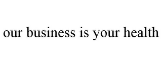 OUR BUSINESS IS YOUR HEALTH