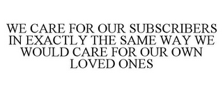 WE CARE FOR OUR SUBSCRIBERS IN EXACTLY THE SAME WAY WE WOULD CARE FOR OUR OWN LOVED ONES