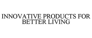 INNOVATIVE PRODUCTS FOR BETTER LIVING