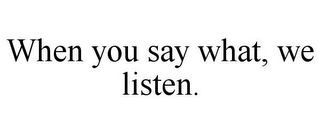 WHEN YOU SAY WHAT, WE LISTEN.