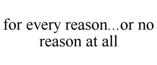 FOR EVERY REASON...OR NO REASON AT ALL