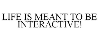 LIFE IS MEANT TO BE INTERACTIVE!