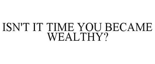 ISN'T IT TIME YOU BECAME WEALTHY?