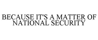 BECAUSE IT'S A MATTER OF NATIONAL SECURITY