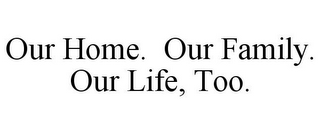 OUR HOME. OUR FAMILY. OUR LIFE, TOO.