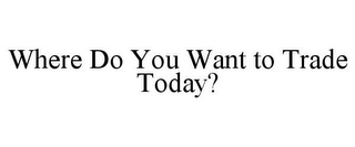 WHERE DO YOU WANT TO TRADE TODAY?