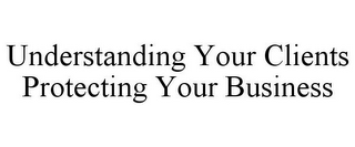 UNDERSTANDING YOUR CLIENTS PROTECTING YOUR BUSINESS