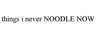 THINGS I NEVER NOODLE NOW