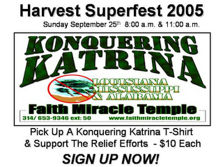 HARVEST SUPERFEST 2005 SUNDAY SEPTEMBER 25TH 8:00 A.M. & 11:00 A.M. KONQUERING KATRINA LOUSIANA MISSISSIPPI & ALABAMA FAITH MIRACLE TEMPLE 314/ 653-9346 EXT: 50 WWW.FAITHMIRACLETEMPLE.ORG PICK UP A KONQUERING KATRINA T-SHIRT & SUPPORT THE RELIEF EFFORTS - $10 EACH SIGN UP NOW!