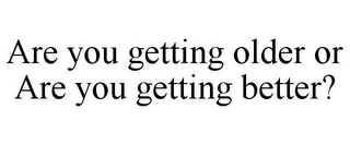 ARE YOU GETTING OLDER OR ARE YOU GETTING BETTER?