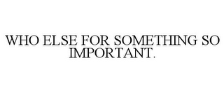 WHO ELSE FOR SOMETHING SO IMPORTANT.