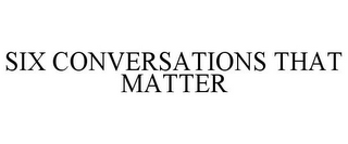 SIX CONVERSATIONS THAT MATTER