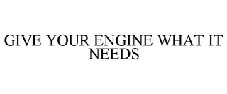 GIVE YOUR ENGINE WHAT IT NEEDS