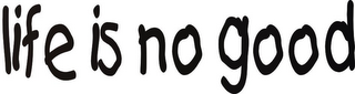 LIFE IS NO GOOD