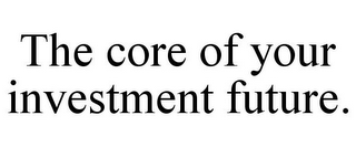 THE CORE OF YOUR INVESTMENT FUTURE.