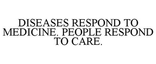 DISEASES RESPOND TO MEDICINE. PEOPLE RESPOND TO CARE.