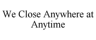 WE CLOSE ANYWHERE AT ANYTIME