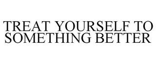 TREAT YOURSELF TO SOMETHING BETTER