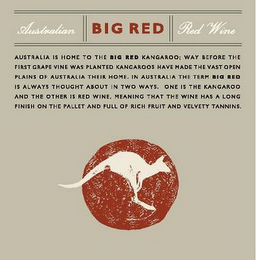 BIG RED AUSTRALIAN RED WINE AUSTRALIA IS HOME TO THE BIG RED KANGAROO; WAY BEFORE THE FIRST GRAPE VINE WAS PLANTED KANGAROOS HAVE MADE THE VAST OPEN PLAINS OF AUSTRALIA THEIR HOME.  IN AUSTRALIA THE TERM BIG RED IS ALWAYS THOUGHT ABOUT IN TWO WAYS.  ONE IS THE KANGAROO AND THE OTHER IS RED WINE.  MEANING THAT THE WINE HAS A LONG FINISH ON THE PALLET AND FULL OF RICH FRUIT AND VELVETY TANNINS.