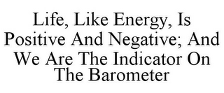 LIFE, LIKE ENERGY, IS POSITIVE AND NEGATIVE; AND WE ARE THE INDICATOR ON THE BAROMETER